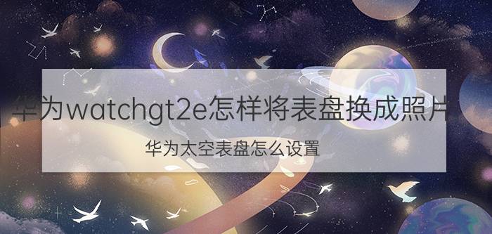 华为watchgt2e怎样将表盘换成照片 华为太空表盘怎么设置？